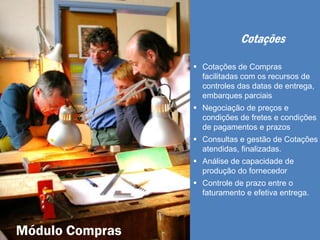 Cotações
 Cotações de Compras
facilitadas com os recursos de
controles das datas de entrega,
embarques parciais
 Negociação de preços e
condições de fretes e condições
de pagamentos e prazos
 Consultas e gestão de Cotações
atendidas, finalizadas.
 Análise de capacidade de
produção do fornecedor
 Controle de prazo entre o
faturamento e efetiva entrega.
Módulo Compras
 