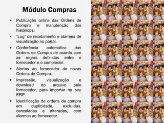 Módulo Compras
 Publicação online das Ordens de
Compra e manutenção dos
históricos.
 “Log” de recebimento e alarmes de
visualização no portal.
 Conferência automática das
Ordens de Compra de acordo com
as regras definidas entre o
fornecedor e o comprador.
 Alertas ao fornecedor de novas
Ordens de Compra.
 Impressão, visualização e
download do arquivo pelo
fornecedor, para importar no seu
ERP.
 Identificação de ordens de compra
em duplicidade, excluídas,
canceladas e alteradas, com
alarmes ao fornecedor.
 