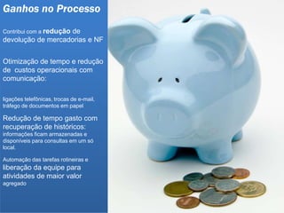 Ganhos no Processo
Contribui com a redução de
devolução de mercadorias e NF
Otimização de tempo e redução
de custos operacionais com
comunicação:
ligações telefônicas, trocas de e-mail,
tráfego de documentos em papel
Redução de tempo gasto com
recuperação de históricos:
informações ficam armazenadas e
disponíveis para consultas em um só
local.
Automação das tarefas rotineiras e
liberação da equipe para
atividades de maior valor
agregado
 