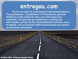 entregou.com
Prover um canal de comunicação entre Embarcadores e
Transportadores , Compradores e Fornecedores, gerando
eficiência a toda cadeia de valor, com mais segurança,
rastreável, com garantia de recebimento e entrega das
informações, através de EDI, disponibilizando interface única
de gestão, com as mesmas visões de processos para ambos
os parceiros conectados.
E-Sales USC - Unidade Supply Chain
 