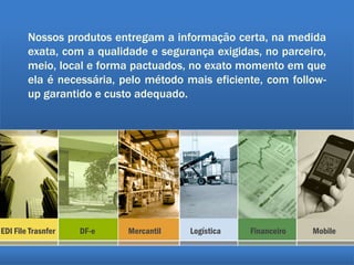 Nossos produtos entregam a informação certa, na medida
exata, com a qualidade e segurança exigidas, no parceiro,
meio, local e forma pactuados, no exato momento em que
ela é necessária, pelo método mais eficiente, com follow-
up garantido e custo adequado.
EDI File Trasnfer DF-e Mercantil Logística Financeiro Mobile
 