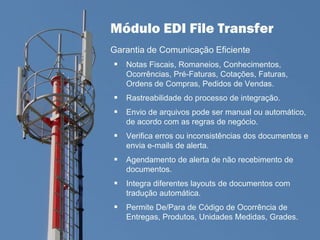 Módulo EDI File Transfer
Garantia de Comunicação Eficiente
 Notas Fiscais, Romaneios, Conhecimentos,
Ocorrências, Pré-Faturas, Cotações, Faturas,
Ordens de Compras, Pedidos de Vendas.
 Rastreabilidade do processo de integração.
 Envio de arquivos pode ser manual ou automático,
de acordo com as regras de negócio.
 Verifica erros ou inconsistências dos documentos e
envia e-mails de alerta.
 Agendamento de alerta de não recebimento de
documentos.
 Integra diferentes layouts de documentos com
tradução automática.
 Permite De/Para de Código de Ocorrência de
Entregas, Produtos, Unidades Medidas, Grades.
 