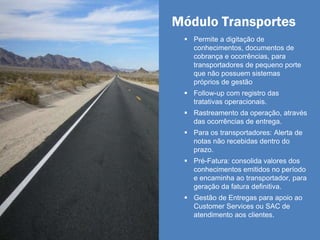 Módulo Transportes
 Permite a digitação de
conhecimentos, documentos de
cobrança e ocorrências, para
transportadores de pequeno porte
que não possuem sistemas
próprios de gestão
 Follow-up com registro das
tratativas operacionais.
 Rastreamento da operação, através
das ocorrências de entrega.
 Para os transportadores: Alerta de
notas não recebidas dentro do
prazo.
 Pré-Fatura: consolida valores dos
conhecimentos emitidos no período
e encaminha ao transportador, para
geração da fatura definitiva.
 Gestão de Entregas para apoio ao
Customer Services ou SAC de
atendimento aos clientes.
 