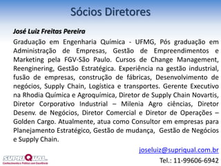 José Luiz Freitas Pereira
Graduação em Engenharia Química - UFMG, Pós graduação em
Administração de Empresas, Gestão de Empreendimentos e
Marketing pela FGV-São Paulo. Cursos de Change Management,
Reenginering, Gestão Estratégica. Experiência na gestão industrial,
fusão de empresas, construção de fábricas, Desenvolvimento de
negócios, Supply Chain, Logística e transportes. Gerente Executivo
na Rhodia Química e Agroquímica, Diretor de Supply Chain Novartis,
Diretor Corporativo Industrial – Milenia Agro ciências, Diretor
Desenv. de Negócios, Diretor Comercial e Diretor de Operações –
Golden Cargo. Atualmente, atua como Consultor em empresas para
Planejamento Estratégico, Gestão de mudança, Gestão de Negócios
e Supply Chain.
joseluiz@supriqual.com.br
Tel.: 11-99606-6942
Sócios Diretores
 