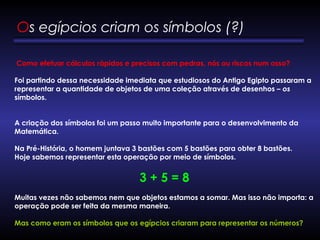 Como efetuar cálculos rápidos e precisos com pedras, nós ou riscos num osso?
Foi partindo dessa necessidade imediata que estudiosos do Antigo Egipto passaram a
representar a quantidade de objetos de uma coleção através de desenhos – os
símbolos.
A criação dos símbolos foi um passo muito importante para o desenvolvimento da
Matemática.
Na Pré-História, o homem juntava 3 bastões com 5 bastões para obter 8 bastões.
Hoje sabemos representar esta operação por meio de símbolos.
3 + 5 = 8
      
Muitas vezes não sabemos nem que objetos estamos a somar. Mas isso não importa: a
operação pode ser feita da mesma maneira.
Mas como eram os símbolos que os egípcios criaram para representar os números?
Os egípcios criam os símbolos (?) 
 