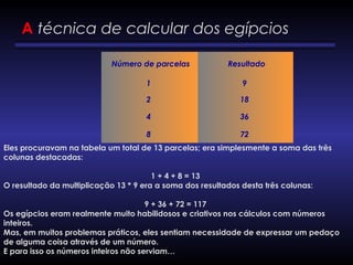    Número de parcelas     Resultado 
1 9
2 18
4 36
8 72
A técnica de calcular dos egípcios
Eles procuravam na tabela um total de 13 parcelas; era simplesmente a soma das três
colunas destacadas:
 
1 + 4 + 8 = 13
O resultado da multiplicação 13 * 9 era a soma dos resultados desta três colunas:
 
9 + 36 + 72 = 117
Os egípcios eram realmente muito habilidosos e criativos nos cálculos com números
inteiros.
Mas, em muitos problemas práticos, eles sentiam necessidade de expressar um pedaço
de alguma coisa através de um número.
E para isso os números inteiros não serviam…
 
