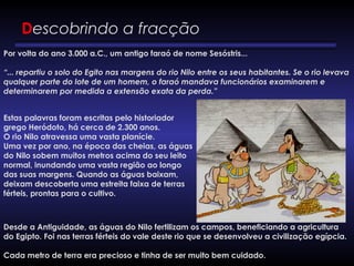 Descobrindo a fracção
Por volta do ano 3.000 a.C., um antigo faraó de nome Sesóstris...
“... repartiu o solo do Egito nas margens do rio Nilo entre os seus habitantes. Se o rio levava
qualquer parte do lote de um homem, o faraó mandava funcionários examinarem e
determinarem por medida a extensão exata da perda.”
Estas palavras foram escritas pelo historiador
grego Heródoto, há cerca de 2.300 anos.
O rio Nilo atravessa uma vasta planície.
Uma vez por ano, na época das cheias, as águas
do Nilo sobem muitos metros acima do seu leito
normal, inundando uma vasta região ao longo
das suas margens. Quando as águas baixam,
deixam descoberta uma estreita faixa de terras
férteis, prontas para o cultivo. 
Desde a Antiguidade, as águas do Nilo fertilizam os campos, beneficiando a agricultura
do Egipto. Foi nas terras férteis do vale deste rio que se desenvolveu a civilização egípcia. 
Cada metro de terra era precioso e tinha de ser muito bem cuidado.
 