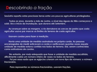 Descobrindo a fração
Sesóstris repartiu estas preciosas terras entre uns poucos agricultores privilegiados.
        Todos os anos, durante o mês de Junho, o nível das águas do Nilo começava a
subir. Era o início da inundação, que durava até Setembro.
       Ao avançar sobre as margens, o rio derrubava as cercas de pedra que cada
agricultor usava par marcar os limites do terreno de cada agricultor.
       Usavam cordas para fazer a medição.
       Havia uma unidade de medida assinalada na própria corda. As pessoas
encarregadas de medir esticavam a corda e verificavam quantas vezes aquela
unidade de medida estava contida nos lados do terreno. Daí, serem conhecidas
como estiradores de cordas.
        No entanto, por mais adequada que fosse a unidade de medida escolhida,
dificilmente cabia um número inteiro de vezes no lados do terreno.
         Foi por essa razão que os egípcios criaram um novo tipo de número: o número
fracionário.
         Para representar os números fracionários, usavam frações.
 