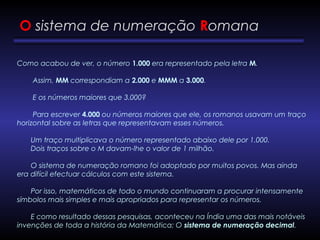 O sistema de numeração Romana
Como acabou de ver, o número 1.000 era representado pela letra M.
        Assim, MM correspondiam a 2.000 e MMM a 3.000.
        E os números maiores que 3.000?
        Para escrever 4.000 ou números maiores que ele, os romanos usavam um traço
horizontal sobre as letras que representavam esses números.
       Um traço multiplicava o número representado abaixo dele por 1.000.
       Dois traços sobre o M davam-lhe o valor de 1 milhão.
       O sistema de numeração romano foi adoptado por muitos povos. Mas ainda
era difícil efectuar cálculos com este sistema.
       Por isso, matemáticos de todo o mundo continuaram a procurar intensamente
símbolos mais simples e mais apropriados para representar os números.
       E como resultado dessas pesquisas, aconteceu na Índia uma das mais notáveis
invenções de toda a história da Matemática: O sistema de numeração decimal.
 