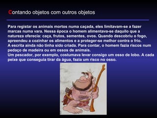 Contando objetos com outros objetos
Para registar os animais mortos numa caçada, eles limitavam-se a fazer
marcas numa vara. Nessa época o homem alimentava-se daquilo que a
natureza oferecia: caça, frutos, sementes, ovos. Quando descobriu o fogo,
apreendeu a cozinhar os alimentos e a proteger-se melhor contra o frio.
A escrita ainda não tinha sido criada. Para contar, o homem fazia riscos num
pedaço de madeira ou em ossos de animais.
Um pescador, por exemplo, costumava levar consigo um osso de lobo. A cada
peixe que conseguia tirar da água, fazia um risco no osso.
 