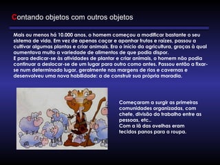 Mais ou menos há 10.000 anos, o homem começou a modificar bastante o seu 
sistema de vida. Em vez de apenas caçar e apanhar frutos e raízes, passou a
cultivar algumas plantas e criar animais. Era o início da agricultura, graças à qual
aumentava muito a variedade de alimentos de que podia dispor.
E para dedicar-se às atividades de plantar e criar animais, o homem não podia
continuar a deslocar-se de um lugar para outro como antes. Passou então a fixar-
se num determinado lugar, geralmente nas margens de rios e cavernas e
desenvolveu uma nova habilidade: a de construir sua própria moradia.
Começaram a surgir as primeiras
comunidades organizadas, com
chefe, divisão do trabalho entre as
pessoas, etc.. 
Com a lã das ovelhas eram
tecidos panos para a roupa.
Contando objetos com outros objetos
 