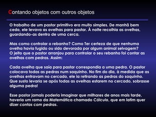Contando objetos com outros objetos
O trabalho de um pastor primitivo era muito simples. De manhã bem
cedo, ele levava as ovelhas para pastar. À noite recolhia as ovelhas,
guardando-as dentro de uma cerca. 
       
Mas como controlar o rebanho? Como Ter certeza de que nenhuma
ovelha havia fugido ou sido devorada por algum animal selvagem?
O jeito que o pastor arranjou para controlar o seu rebanho foi contar as
ovelhas com pedras. Assim:
      
Cada ovelha que saía para pastar correspondia a uma pedra. O pastor
colocava todas as pedras num saquinho. No fim do dia, à medida que as
ovelhas entravam no cercado, ele ia retirando as pedras do saquinho.
Que susto levaria se após todas as ovelhas estarem no cercado, sobrasse
alguma pedra!
      
Esse pastor jamais poderia imaginar que milhares de anos mais tarde,
haveria um ramo da Matemática chamado Cálculo, que em latim quer
dizer contas com pedras.
 