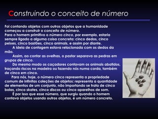 Construindo o conceito de número
Foi contando objetos com outros objetos que a humanidade
começou a construir o conceito de número. 
Para o homem primitivo o número cinco, por exemplo, estaria
sempre ligado a alguma coisa concreta: cinco dedos, cinco
peixes, cinco bastões, cinco animais, e assim por diante. 
        A ideia de contagem estava relacionada com os dedos da
mão. 
        Assim, ao contar as ovelhas, o pastor separava as pedras em
grupos de cinco. 
        Do mesmo modo os caçadores contavam os animais abatidos,
traçando riscos na madeira ou fazendo nós numa corda, também
de cinco em cinco. 
       Para nós, hoje, o número cinco representa a propriedade
comum de infinitas coleções de objetos: representa a quantidade
de elementos de um conjunto, não importando se trata de cinco
bolas, cinco skates, cinco discos ou cinco aparelhos de som.
        É por isso que esse número, que surgiu quando o homem
contava objetos usando outros objetos, é um número concreto.
 