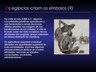 Os egípcios criam os símbolos (?) 
Por volta do ano 4.000 a.C., algumas
comunidades primitivas aprenderam a
usar ferramentas e armas de bronze.
Aldeias situadas nas margens de rios
transformaram-se em cidades. A vida ia
ficando cada vez mais complexa. Novas
atividades iam surgindo, graças sobretudo
ao desenvolvimento do comércio. 
Os agricultores passaram a produzir
alimentos em quantidades superiores às
suas necessidades. Com isso algumas
pessoas puderam dedicar-se a outras
atividades, tornando-se artesãos,
comerciantes, sacerdotes,
administradores... 
 