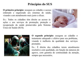 Princípios do SUS
O primeiro princípio: assegura ao cidadão o acesso
ordenado e organizado aos sistemas de saúde,
visando a um atendimento mais justo e eficaz.
Ex.: Todos os cidadãos têm direito ao acesso às
ações e aos serviços de promoção, proteção e
recuperação da saúde promovidos pelo Sistema
Único de Saúde (SUS).


                             O segundo princípio: assegura ao cidadão o
                             tratamento adequado e efetivo para seu problema,
                             visando à melhoria da qualidade dos serviços
                             prestados.
                             Ex.: É direito dos cidadãos terem atendimento
                             resolutivo com qualidade, em função da natureza do
                             agravo, com garantia de continuidade da atenção,
                             sempre que necessário,
 