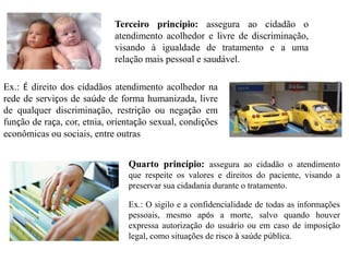 Terceiro princípio: assegura ao cidadão o
                             atendimento acolhedor e livre de discriminação,
                             visando à igualdade de tratamento e a uma
                             relação mais pessoal e saudável.

Ex.: É direito dos cidadãos atendimento acolhedor na
rede de serviços de saúde de forma humanizada, livre
de qualquer discriminação, restrição ou negação em
função de raça, cor, etnia, orientação sexual, condições
econômicas ou sociais, entre outras


                                Quarto princípio: assegura ao cidadão o atendimento
                                que respeite os valores e direitos do paciente, visando a
                                preservar sua cidadania durante o tratamento.

                                Ex.: O sigilo e a confidencialidade de todas as informações
                                pessoais, mesmo após a morte, salvo quando houver
                                expressa autorização do usuário ou em caso de imposição
                                legal, como situações de risco à saúde pública.
 