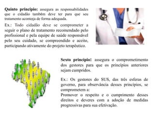 Quinto princípio: assegura as responsabilidades
que o cidadão também deve ter para que seu
tratamento aconteça de forma adequada.
Ex.: Todo cidadão deve se comprometer a
seguir o plano de tratamento recomendado pelo
profissional e pela equipe de saúde responsável
pelo seu cuidado, se compreendido e aceito,
participando ativamente do projeto terapêutico.


                               Sexto princípio: assegura o comprometimento
                               dos gestores para que os princípios anteriores
                               sejam cumpridos.

                               Ex.: Os gestores do SUS, das três esferas de
                               governo, para observância desses princípios, se
                               comprometem a:
                               Promover o respeito e o cumprimento desses
                               direitos e deveres com a adoção de medidas
                               progressivas para sua efetivação.
 