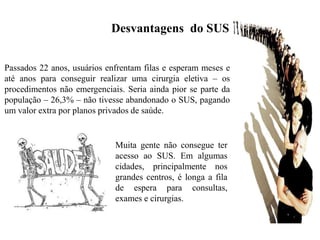 Desvantagens do SUS


Passados 22 anos, usuários enfrentam filas e esperam meses e
até anos para conseguir realizar uma cirurgia eletiva – os
procedimentos não emergenciais. Seria ainda pior se parte da
população – 26,3% – não tivesse abandonado o SUS, pagando
um valor extra por planos privados de saúde.


                             Muita gente não consegue ter
                             acesso ao SUS. Em algumas
                             cidades, principalmente nos
                             grandes centros, é longa a fila
                             de espera para consultas,
                             exames e cirurgias.
 