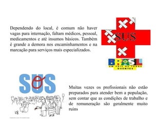 Dependendo do local, é comum não haver
vagas para internação, faltam médicos, pessoal,
medicamentos e até insumos básicos. Também
é grande a demora nos encaminhamentos e na
marcação para serviços mais especializados.




                               Muitas vezes os profissionais não estão
                               preparados para atender bem a população,
                               sem contar que as condições de trabalho e
                               de remuneração são geralmente muito
                               ruins
 