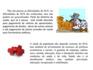 Não são poucas as dificuldades do SUS. As
dificuldades do SUS são conhecidas, mas não
podem ser generalizadas. Parte do dinheiro da
saúde, que já é pouco, está sendo desviada
para pagamento de salários de aposentados,
pagamento de dívidas, obras de outros setores
e até pagamento de planos privados de saúde
para funcionários públicos.



                        A saúde da população não depende somente do SUS,
                        mas também de investimento de recursos, de políticas
                        econômicas e sociais. A garantia de emprego, salário,
                        casa, comida, educação, lazer e transporte interfere nas
                        condições de saúde e de vida. Saúde não é só
                        atendimento médico, mas também prevenção,
                        educação, recuperação e reabilitação.
 