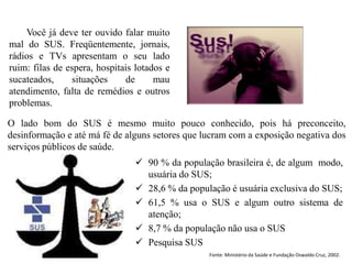 Você já deve ter ouvido falar muito
mal do SUS. Freqüentemente, jornais,
rádios e TVs apresentam o seu lado
ruim: filas de espera, hospitais lotados e
sucateados,     situações     de      mau
atendimento, falta de remédios e outros
problemas.

O lado bom do SUS é mesmo muito pouco conhecido, pois há preconceito,
desinformação e até má fé de alguns setores que lucram com a exposição negativa dos
serviços públicos de saúde.
                                 90 % da população brasileira é, de algum modo,
                                  usuária do SUS;
                                 28,6 % da população é usuária exclusiva do SUS;
                                 61,5 % usa o SUS e algum outro sistema de
                                  atenção;
                                 8,7 % da população não usa o SUS
                                 Pesquisa SUS
                                                 Fonte: Ministério da Saúde e Fundação Oswaldo Cruz, 2002.
 
