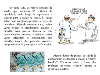 Por outro lado, os planos privados de
saúde, que atendem 35 milhões de
brasileiros, estão longe de representar a
solução para a saúde no Brasil. É ilusão
achar que os planos prestam serviços de
qualidade. Além de custarem caro, muitas
vezes negam o atendimento quando o
cidadão mais precisa: deixam de fora
medicamentos, exames, cirurgias e muitas
vezes dificultam o atendimento dos
cidadãos idosos, dos pacientes crônicos,
dos portadores de patologias e deficiências.



                                             Alguns donos de planos de saúde já
                                        compararam os doentes e idosos a “carros
                                        batidos”. Como só visam o lucro, eles
                                        preferem ter como “clientes” apenas os
                                        jovens e os sadios.
 
