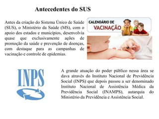 Antecedentes do SUS

Antes da criação do Sistema Único de Saúde
(SUS), o Ministério da Saúde (MS), com o
apoio dos estados e municípios, desenvolvia
quase que exclusivamente ações de
promoção da saúde e prevenção de doenças,
com destaque para as campanhas de
vacinação e controle de epidemias.


                              A grande atuação do poder público nessa área se
                              dava através do Instituto Nacional de Previdência
                              Social (INPS) que depois passou a ser denominado
                              Instituto Nacional de Assistência Médica da
                              Previdência Social (INAMPS), autarquia do
                              Ministério da Previdência e Assistência Social.
 