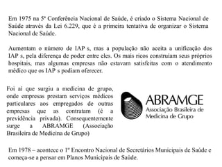 Em 1975 na 5ª Conferência Nacional de Saúde, é criado o Sistema Nacional de
Saúde através da Lei 6.229, que é a primeira tentativa de organizar o Sistema
Nacional de Saúde.

Aumentam o número de IAP s, mas a população não aceita a unificação dos
IAP s, pela diferença de poder entre eles. Os mais ricos construíam seus próprios
hospitais, mas algumas empresas não estavam satisfeitas com o atendimento
médico que os IAP s podiam oferecer.

Foi aí que surgiu a medicina de grupo,
onde empresas prestam serviços médicos
particulares aos empregados de outras
empresas que as contratam (é a
previdência privada). Consequentemente
surge     a    ABRAMGE        (Associação
Brasileira de Medicina de Grupo)

Em 1978 – acontece o 1º Encontro Nacional de Secretários Municipais de Saúde e
começa-se a pensar em Planos Municipais de Saúde.
 
