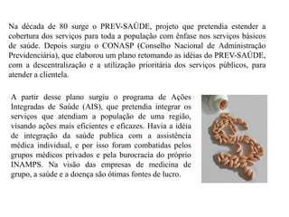 Na década de 80 surge o PREV-SAÚDE, projeto que pretendia estender a
cobertura dos serviços para toda a população com ênfase nos serviços básicos
de saúde. Depois surgiu o CONASP (Conselho Nacional de Administração
Previdenciária), que elaborou um plano retomando as idéias do PREV-SAÚDE,
com a descentralização e a utilização prioritária dos serviços públicos, para
atender a clientela.

A partir desse plano surgiu o programa de Ações
Integradas de Saúde (AIS), que pretendia integrar os
serviços que atendiam a população de uma região,
visando ações mais eficientes e eficazes. Havia a idéia
de integração da saúde publica com a assistência
médica individual, e por isso foram combatidas pelos
grupos médicos privados e pela burocracia do próprio
INAMPS. Na visão das empresas de medicina de
grupo, a saúde e a doença são ótimas fontes de lucro.
 