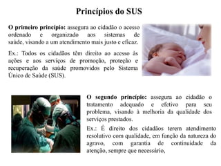 Princípios do SUS
O primeiro princípio: assegura ao cidadão o acesso
ordenado e organizado aos sistemas de
saúde, visando a um atendimento mais justo e eficaz.
Ex.: Todos os cidadãos têm direito ao acesso às
ações e aos serviços de promoção, proteção e
recuperação da saúde promovidos pelo Sistema
Único de Saúde (SUS).


                               O segundo princípio: assegura ao cidadão o
                               tratamento adequado e efetivo para seu
                               problema, visando à melhoria da qualidade dos
                               serviços prestados.
                               Ex.: É direito dos cidadãos terem atendimento
                               resolutivo com qualidade, em função da natureza do
                               agravo, com garantia de continuidade da
                               atenção, sempre que necessário,
 