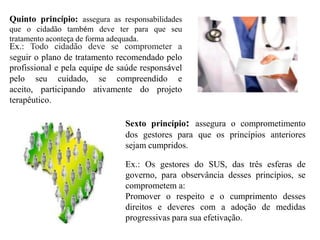 Quinto princípio: assegura as responsabilidades
que o cidadão também deve ter para que seu
tratamento aconteça de forma adequada.
Ex.: Todo cidadão deve se comprometer a
seguir o plano de tratamento recomendado pelo
profissional e pela equipe de saúde responsável
pelo seu cuidado, se compreendido e
aceito, participando ativamente do projeto
terapêutico.

                               Sexto princípio: assegura o comprometimento
                               dos gestores para que os princípios anteriores
                               sejam cumpridos.

                               Ex.: Os gestores do SUS, das três esferas de
                               governo, para observância desses princípios, se
                               comprometem a:
                               Promover o respeito e o cumprimento desses
                               direitos e deveres com a adoção de medidas
                               progressivas para sua efetivação.
 