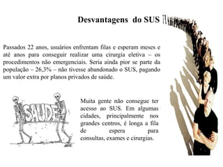 Desvantagens do SUS


Passados 22 anos, usuários enfrentam filas e esperam meses e
até anos para conseguir realizar uma cirurgia eletiva – os
procedimentos não emergenciais. Seria ainda pior se parte da
população – 26,3% – não tivesse abandonado o SUS, pagando
um valor extra por planos privados de saúde.


                             Muita gente não consegue ter
                             acesso ao SUS. Em algumas
                             cidades, principalmente nos
                             grandes centros, é longa a fila
                             de          espera         para
                             consultas, exames e cirurgias.
 