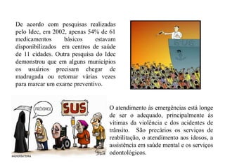 De acordo com pesquisas realizadas
pelo Idec, em 2002, apenas 54% de 61
medicamentos      básicos     estavam
disponibilizados em centros de saúde
de 11 cidades. Outra pesquisa do Idec
demonstrou que em alguns municípios
os usuários precisam chegar de
madrugada ou retornar várias vezes
para marcar um exame preventivo.


                                  O atendimento às emergências está longe
                                  de ser o adequado, principalmente às
                                  vítimas da violência e dos acidentes de
                                  trânsito. São precários os serviços de
                                  reabilitação, o atendimento aos idosos, a
                                  assistência em saúde mental e os serviços
                                  odontológicos.
 