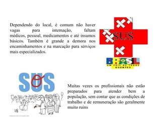 Dependendo do local, é comum não haver
vagas       para      internação,      faltam
médicos, pessoal, medicamentos e até insumos
básicos. Também é grande a demora nos
encaminhamentos e na marcação para serviços
mais especializados.




                              Muitas vezes os profissionais não estão
                              preparados     para   atender   bem     a
                              população, sem contar que as condições de
                              trabalho e de remuneração são geralmente
                              muito ruins
 