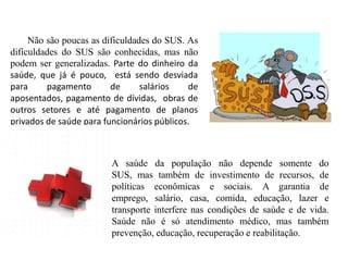 Não são poucas as dificuldades do SUS. As
dificuldades do SUS são conhecidas, mas não
podem ser generalizadas. Parte do dinheiro da
saúde, que já é pouco, está sendo desviada
para     pagamento       de      salários   de
aposentados, pagamento de dívidas, obras de
outros setores e até pagamento de planos
privados de saúde para funcionários públicos.



                        A saúde da população não depende somente do
                        SUS, mas também de investimento de recursos, de
                        políticas econômicas e sociais. A garantia de
                        emprego, salário, casa, comida, educação, lazer e
                        transporte interfere nas condições de saúde e de vida.
                        Saúde não é só atendimento médico, mas também
                        prevenção, educação, recuperação e reabilitação.
 