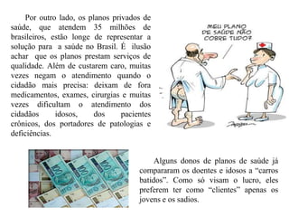 Por outro lado, os planos privados de
saúde, que atendem 35 milhões de
brasileiros, estão longe de representar a
solução para a saúde no Brasil. É ilusão
achar que os planos prestam serviços de
qualidade. Além de custarem caro, muitas
vezes negam o atendimento quando o
cidadão mais precisa: deixam de fora
medicamentos, exames, cirurgias e muitas
vezes dificultam o atendimento dos
cidadãos      idosos,    dos     pacientes
crônicos, dos portadores de patologias e
deficiências.


                                           Alguns donos de planos de saúde já
                                      compararam os doentes e idosos a “carros
                                      batidos”. Como só visam o lucro, eles
                                      preferem ter como “clientes” apenas os
                                      jovens e os sadios.
 