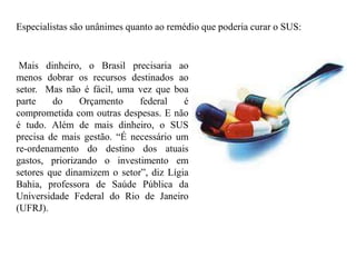 Especialistas são unânimes quanto ao remédio que poderia curar o SUS:


 Mais dinheiro, o Brasil precisaria ao
menos dobrar os recursos destinados ao
setor. Mas não é fácil, uma vez que boa
parte    do    Orçamento     federal    é
comprometida com outras despesas. E não
é tudo. Além de mais dinheiro, o SUS
precisa de mais gestão. “É necessário um
re-ordenamento do destino dos atuais
gastos, priorizando o investimento em
setores que dinamizem o setor”, diz Lígia
Bahia, professora de Saúde Pública da
Universidade Federal do Rio de Janeiro
(UFRJ).
 