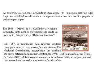 As conferências Nacionais de Saúde existem desde 1941, mas só a partir de 1986
é que os trabalhadores de saúde e os representantes dos movimentos populares
puderam participar.


Em 1986 – Depois da 8ª. Conferência Nacional
de Saúde, junto com os movimentos de saúde da
população, foi aprovada a “Reforma Sanitária”.


Em 1987, o movimento pela reforma sanitária
conseguiu intervir nas resoluções da Assembléia
Nacional Constituinte, inscrevendo um capítulo
exclusivo referente à saúde na Constituição 1988, instituindo o Sistema Único
de Saúde (SUS), definido como uma nova formulação política e organizacional
para o reordenamento dos serviços e ações de saúde.
 