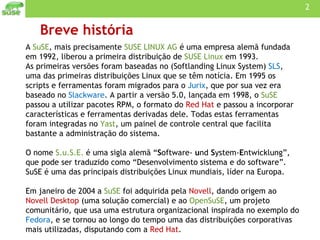 Breve história A  SuSE , mais precisamente  SUSE LINUX AG  é uma empresa alemã fundada em 1992, liberou a primeira distribuição de  SUSE Linux  em 1993. As primeiras versões foram baseadas no (Softlanding Linux System)  SLS , uma das primeiras distribuições Linux que se têm notícia. Em 1995 os scripts e ferramentas foram migrados para o  Jurix , que por sua vez era baseado no  Slackware . A partir a versão 5.0, lançada em 1998, o  SuSE  passou a utilizar pacotes RPM, o formato do  Red Hat  e passou a incorporar características e ferramentas derivadas dele. Todas estas ferramentas foram integradas no  Yast , um painel de controle central que facilita bastante a administração do sistema. O nome  S.u.S.E.  é uma sigla alemã “ S oftware-  u nd  S ystem- E ntwicklung”, que pode ser traduzido como “Desenvolvimento sistema e do software”. SuSE é uma das principais distribuições Linux mundiais, líder na Europa.  Em janeiro de 2004 a  SuSE  foi adquirida pela  Novell , dando origem ao  Novell Desktop  (uma solução comercial) e ao  OpenSuSE , um projeto comunitário, que usa uma estrutura organizacional inspirada no exemplo do  Fedora , e se tornou ao longo do tempo uma das distribuições corporativas mais utilizadas, disputando com a  Red Hat . 