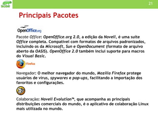 Principais Pacotes Pacote  Office :  OpenOffice.org 2.0 , a edição da  Novell , é uma suite  Office  completa. Compatível com formatos de arquivos padronizados, incluindo os da  Microsoft, Sun  e  OpenDocument  (formato de arquivo aberto da  OASIS ).  OpenOffice 2.0  também inclui suporte para macros do  Visual Basic .  Navegador : O melhor navegador do mundo,  Mozilla Firefox  protege usuários de vírus,  spywares  e  pop-ups , facilitando a importação dos favoritos e configurações.  Colaboração :  Novell Evolution™ , que acompanha as principais distribuições comerciais do mundo, é o aplicativo de colaboração Linux mais utilizada no mundo.  