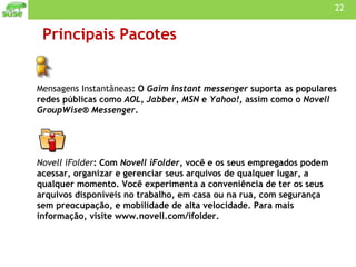 Principais Pacotes Mensagens Instantâneas : O  Gaim instant messenger  suporta as populares redes públicas como  AOL, Jabber, MSN  e  Yahoo! , assim como o  Novell GroupWise® Messenger . Novell iFolder : Com  Novell iFolder , você e os seus empregados podem acessar, organizar e gerenciar seus arquivos de qualquer lugar, a qualquer momento. Você experimenta a conveniência de ter os seus arquivos disponíveis no trabalho, em casa ou na rua, com segurança sem preocupação, e mobilidade de alta velocidade. Para mais informação, visite www.novell.com/ifolder.    