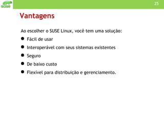 Vantagens Ao escolher o SUSE Linux, você tem uma solução: Fácil de usar Interoperável com seus sistemas existentes Seguro De baixo custo Flexível para distribuição e gerenciamento. 