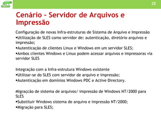 Cenário – Servidor de Arquivos e Impressão Configuração de novas Infra-estruturas de Sistema de Arquivo e Impressão Utilização de SLES como servidor de: autenticação, diretório arquivos e impressão;  Autenticação de clientes Linux e Windows em um servidor SLES; Ambos clientes Windows e Linux podem acessar arquivos e impressoras via servidor SLES Integração com a Infra-estrutura Windows existente Utilizar-se do SLES com servidor de arquivo e impressão; Autenticação em domínios Windows PDC e Active Directory. Migraçcão de sistema de arquivos/ impressão de Windows NT/2000 para SLES Substituir Windows sistema de arquivo e impressão NT/2000; Migração para SLES; 