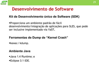 Desenvolvimento de Software Kit de Desenvolvimento único de Software (SDK)  Proporciona um ambiente padrão de fácil desenvolvimento/integração de aplicações para SLES, que pode ser inclusive implementado via YaST . Ferramentas de Dump de “Kernel Crash” kexec / kdump. Ambiente Java  Java 1.4 Runtime; e Eclipse 3.1 IDE. 