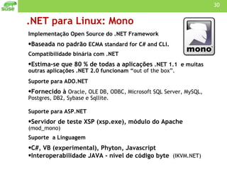 .NET para Linux: Mono Implementação Open Source do .NET Framework Baseada no padrão  ECMA standard for C# and CLI . Compatibilidade binária com .NET Estima-se que 80 % de todas a aplicações  .NET 1.1  e muitas outras aplicações .NET 2.0 funcionam “ out of the box”. Suporte para ADO.NET Fornecido à  Oracle, OLE DB, ODBC, Microsoft SQL Server, MySQL, Postgres, DB2, Sybase e Sqllite. Suporte para ASP.NET Servidor de teste XSP (xsp.exe), módulo do Apache  (mod_mono) Suporte  a Linguagem C#, VB (experimental), Phyton, Javascript Interoperabilidade JAVA - nível de código byte  (IKVM.NET) 