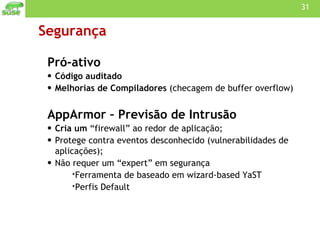 Segurança Pró-ativo Código auditado  Melhorias de Compiladores  (checagem de buffer overflow) AppArmor – Previsão de Intrusão Cria um  “firewall” ao redor de aplicação; Protege contra eventos desconhecido (vulnerabilidades de aplicações); Não requer um “expert” em segurança Ferramenta de baseado em wizard-based YaST Perfis Default 