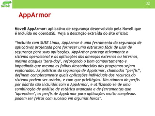 AppArmor Novell AppArmor : aplicativo de segurança desenvolvido pela Novell que é incluído no openSUSE. Veja a descrição extraída do site oficial: “Incluído com SUSE Linux, AppArmor é uma ferramenta da segurança de aplicativos projetada para fornecer uma estrutura fácil de usar de segurança para suas aplicações. AppArmor protege ativamente o sistema operacional e as aplicações das ameaças externas ou internas, mesmo ataques "zero-day", reforçando o bom comportamento e impedindo que mesmo as falhas desconhecidas dos programas sejam exploradas. As políticas da segurança de AppArmor, chamadas “perfis”, definem completamente quais aplicações individuais dos recursos do sistema podem ser usadas, e com que privilégios. Um número de perfis por padrão são incluídos com o AppArmor, e utilizando-se de uma combinação de análise de estática avançada e de ferramentas que "aprendem", os perfis de AppArmor para aplicações muito complexas podem ser feitas com sucesso em algumas horas”. 