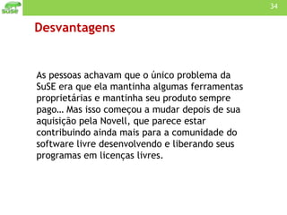 Desvantagens As pessoas achavam que o único problema da SuSE era que ela mantinha algumas ferramentas proprietárias e mantinha seu produto sempre pago… Mas isso começou a mudar depois de sua aquisição pela Novell, que parece estar contribuindo ainda mais para a comunidade do software livre desenvolvendo e liberando seus programas em licenças livres. 