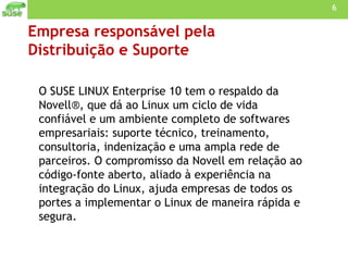 Empresa responsável pela  Distribuição e Suporte O SUSE LINUX Enterprise 10 tem o respaldo da Novell®, que dá ao Linux um ciclo de vida confiável e um ambiente completo de softwares empresariais: suporte técnico, treinamento, consultoria, indenização e uma ampla rede de parceiros. O compromisso da Novell em relação ao código-fonte aberto, aliado à experiência na integração do Linux, ajuda empresas de todos os portes a implementar o Linux de maneira rápida e segura. 