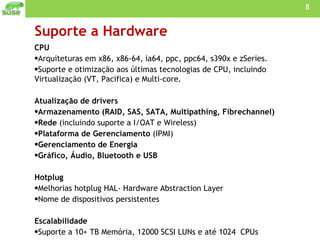 Suporte a Hardware CPU Arquiteturas em x86, x86-64, ia64, ppc, ppc64, s390x e zSeries. Suporte e otimização aos últimas tecnologias de CPU, incluindo Virtualização (VT, Pacifica) e Multi-core. Atualização de drivers Armazenamento (RAID, SAS, SATA, Multipathing, Fibrechannel) Rede  (incluindo suporte a I/OAT e Wireless) Plataforma de Gerenciamento  (IPMI) Gerenciamento de Energia Gráfico, Áudio, Bluetooth e USB   Hotplug  Melhorias hotplug HAL- Hardware Abstraction Layer Nome de dispositivos persistentes Escalabilidade  Suporte a 10+ TB Memória, 12000 SCSI LUNs e até 1024  CPUs 